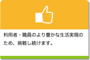 利用者・職員のより豊かな生活実現のため、挑戦し続けます。